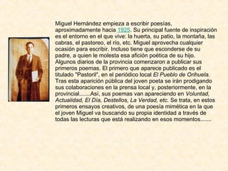 Miguel Hernández empieza a escribir poesías, aproximadamente hacia  1925 . Su principal fuente de inspiración es el entorno en el que vive: la huerta, su patio, la montaña, las cabras, el pastoreo, el río, etc. Miguel aprovecha cualquier ocasión para escribir. Incluso tiene que esconderse de su padre, a quien le molesta esa afición poética de su hijo. Algunos diarios de la provincia comenzaron a publicar sus primeros poemas. El primero que aparece publicado es el titulado "Pastoril", en el periódico local  El Pueblo de Orihuela.  Tras esta aparición pública del joven poeta se irán prodigando sus colaboraciones en la prensa local y, posteriormente, en la provincial.......Así, sus poemas van apareciendo en  Voluntad, Actualidad, El Día, Destellos, La Verdad, etc.  Se trata, en estos primeros ensayos creativos, de una poesía mimética en la que el joven Miguel va buscando su propia identidad a través de todas las lecturas que está realizando en esos momentos....... 