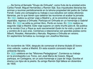 ......Se forma el llamado "Grupo de Orihuela", como fruto de la amistad entre Carlos Fenoll, Miguel Hernández y Ramón Sijé. Sus inquietudes literarias les animan a reunirse periódicamente en la tahona propiedad del padre de Carlos Fenoll. Cada uno compagina su trabajo o sus estudios con estas aficiones literarias, por lo que tienen que celebrar las reuniones al acabar la jornada.  En  1931  realiza su primer viaje a Madrid y, al no encontrar el apoyo que esperaba, regresa a Orihuela. Participa en Orihuela en un homenaje a Gabriel Miró. En  1933  se edita su primer libro,  Perito en lunas . En  1934  realiza su segundo viaje a Madrid. Este viaje supone un cierto triunfo para él. Se publica en la revista  Cruz y Raya  su auto sacramental  Quién te ha visto y quién te ve y sombra de lo que eras . Comienza a relacionarse con grandes poetas como Alberti, Rosales, Aleixandre y Neruda. Regresa a Orihuela en verano. En septiembre formaliza su noviazgo con Josefina Manresa. En noviembre de 1934, después de comenzar el drama titulado  El torero más valiente , vuelve a Madrid. En esta ocasión conocerá mejor el ambiente literario. En  1935  colabora en las "Misiones Pedagógicas". Comienza su trabajo en la enciclopedia  Los Toros,  con José María de Cossío. Miguel participa, en Cartagena, en un acto-homenaje a Lope de Vega. Escribe el drama  Los hijos de la piedra . Su amigo Ramón Sijé fallece en diciembre de 1935. 