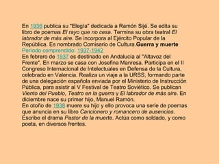 En  1936  publica su "Elegía" dedicada a Ramón Sijé. Se edita su libro de poemas  El rayo que no cesa . Termina su obra teatral  El labrador de más aire . Se incorpora al Ejército Popular de la República. Es nombrado Comisario de Cultura. Guerra y muerte   Período comprendido:  1937-1942   En febrero de  1937  es destinado en Andalucía al "Altavoz del Frente". En marzo se casa con Josefina Manresa. Participa en el II Congreso Internacional de Intelectuales en Defensa de la Cultura, celebrado en Valencia. Realiza un viaje a la URSS, formando parte de una delegación española enviada por el Ministerio de Instrucción Pública, para asistir al V Festival de Teatro Soviético. Se publican  Viento del Pueblo ,  Teatro en la guerra  y  El labrador de más aire . En diciembre nace su primer hijo, Manuel Ramón. En otoño de  1938  muere su hijo y ello provoca una serie de poemas que anuncia en su libro  Cancionero y romancero de ausencias . Escribe el drama  Pastor de la muerte . Actúa como soldado, y como poeta, en diversos frentes. 