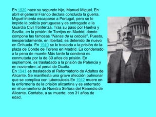 En  1939  nace su segundo hijo, Manuel Miguel. En abril el general Franco declara concluida la guerra. Miguel intenta escaparse a Portugal, pero se lo impide la policía portuguesa y es entregado a la Guardia Civil fronteriza. Tras su paso por Huelva y Sevilla, en la prisión de Torrijos en Madrid, donde compone las famosas  "Nanas de la cebolla ". Puesto, inesperadamente, en libertad, es detenido de nuevo en Orihuela. En  1940  se le traslada a la prisión de la plaza de Conde de Toreno en Madrid. Es condenado a la pena de muerte.Más tarde la condena es conmutada por la de 30 años de prisión. En septiembre, es trasladado a la prisión de Palencia y en noviembre, al penal de Ocaña. En  1941  es trasladado al Reformatorio de Adultos de Alicante. Se manifiesta una grave afección pulmonar que se complica con tuberculosis.En  1942  muere en la enfermería de la prisión alicantina y es enterrado en el cementerio de Nuestra Señora del Remedio de Alicante. Contaba, a su muerte, con 31 años de edad.   