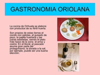 GASTRONOMIA ORIOLANA La cocina de Orihuela se elabora con productos de su fértil huerta. Son propios de estas tierras el cocido con pelotas, el guisado de pavo, la paella huertana y las judías estofadas, siendo el plato más típico de la zona  el arroz y costra. En el litoral, el pescado asume gran parte del protagonismo; la dorada a la sal, por ejemplo, puede ser una buena elección. 
