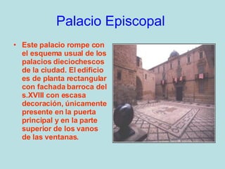 Palacio Episcopal   Este palacio rompe con el esquema usual de los palacios dieciochescos de la ciudad. El edificio es de planta rectangular con fachada barroca del s.XVIII con escasa decoración, únicamente presente en la puerta principal y en la parte superior de los vanos de las ventanas.  