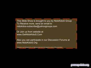 This Slide Show is brought to you by NidoKidoS Group
To Receive more, send an email to
nidokidos-subscribe@yahoogroups.com
Or Join us from website at
www.GetNidoKidoS.Com
Also you can participate in our Discussion Forums at
www.NidoKidoS.Org
*Nidokidos is just sharing this file. all rights are reserved by the respective authors of this presentation.

 