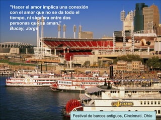 Festival de barcos antiguos, Cincinnati, Ohio
"Hacer el amor implica una conexión
con el amor que no se da todo el
tiempo, ni siquiera entre dos
personas que se aman."
Bucay, Jorge
 