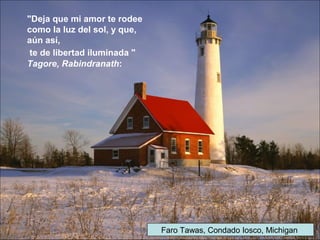 Faro Tawas, Condado Iosco, Michigan
"Deja que mi amor te rodee
como la luz del sol, y que,
aún así,
te de libertad iluminada "
Tagore, Rabindranath:
 