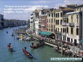 El Gran Canal de Venecia, Italia
"El amor es el poder iniciador de la vida,
la pasión posibilita su permanencia."
Berganza, Teresa
 