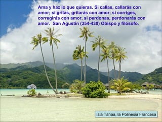 Isla Tahaa, la Polinesia Francesa
Ama y haz lo que quieras. Si callas, callarás con
amor; si gritas, gritarás con amor; si corriges,
corregirás con amor, si perdonas, perdonarás con
amor. San Agustín (354-430) Obispo y filósofo.
 