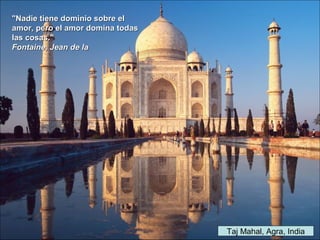 Taj Mahal, Agra, India
"Nadie tiene dominio sobre el"Nadie tiene dominio sobre el
amor, pero el amor domina todasamor, pero el amor domina todas
las cosas."las cosas."
Fontaine, Jean de laFontaine, Jean de la
 