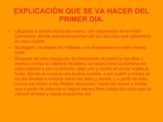 EXPLICACIÓN QUE SE VA HACER DEL PRIMER DIA. Llegando a Sevilla sobre las nueve, nos alojaremos en el hotel Cervantes, donde permaneceremos allí los dos días que estaremos en esta ciudad. Se llegara, se dejara las maletas y se desayunara en este mismo hotel. Después de este desayuno de bienvenida se saldrá a las diez y media a visitar la catedral Sevillana, se estará toda la mañana en esta catedral y por su entorno, alas una y media se ira de vuelta al hotel, donde se comerá una buena comida, a las cuatro y media se ira ala Giralda a visitarla hasta las siete y media, y a partir de esta ora se ira rumbo a los Reales Alcazares, hasta las nueve y media, que a partir de esta ora si dejara tiempo libre, hasta las once que se volverá al hotel y hasta el próximo día. 