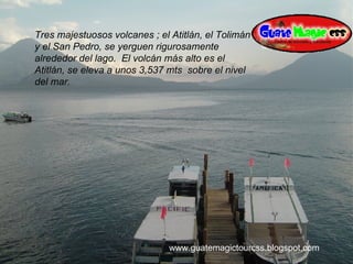 Tres majestuosos volcanes ; el Atitlán, el Tolimán y el San Pedro, se yerguen rigurosamente alrededor del lago.  El volcán más alto es el Atitlán, se eleva a unos 3,537 mts  sobre el nivel del mar. www.guatemagictourcss.blogspot.com 