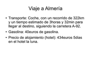 Viaje a Almería
●   Transporte: Coche, con un recorrido de 322km
    y un tiempo estimado de 3horas y 32min para
    llegar al destino, siguiendo la carretera A-92.
●   Gasolina: 40euros de gasolina.
●   Precio de alojamiento (hotel): 434euros 5dias
    en el hotel la luna.
 