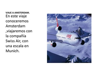 VIAJE A AMSTERDAM.

En este viaje
conoceremos
Amsterdam
,viajaremos con
la compañía
Swiss Air, con
una escala en
Munich.

 