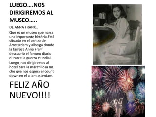 LUEGO….NOS
DIRIGIREMOS AL
MUSEO…..
DE ANNA FRANK..
Que es un museo que narra
una importante história.Está
situado en el centro de
Amsterdam y alberga donde
la famosa Anna Franf
descubrio el famoso diario
durante la guerra mundial.
Luego ,nos dirigiremos al
hotel para la maravillosa no
che que nos espera el count
down en el a iam asterdam.

FELIZ AÑO
NUEVO!!!!

 