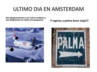 ULTIMO DIA EN AMSTERDAM
Nos despertaremos a las 5 de la mañana y
nos dirigiremos en metro al aeropuerto

Y regreso a palma buen viaje!!!

 