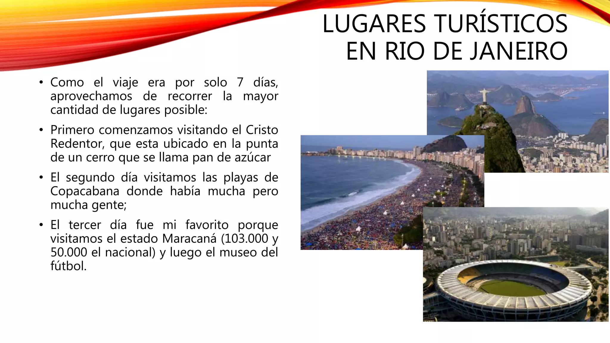 LUGARES TURÍSTICOS
EN RIO DE JANEIRO
• Como el viaje era por solo 7 días,
aprovechamos de recorrer la mayor
cantidad de lugares posible:
• Primero comenzamos visitando el Cristo
Redentor, que esta ubicado en la punta
de un cerro que se llama pan de azúcar
• El segundo día visitamos las playas de
Copacabana donde había mucha pero
mucha gente;
• El tercer día fue mi favorito porque
visitamos el estado Maracaná (103.000 y
50.000 el nacional) y luego el museo del
fútbol.
 
