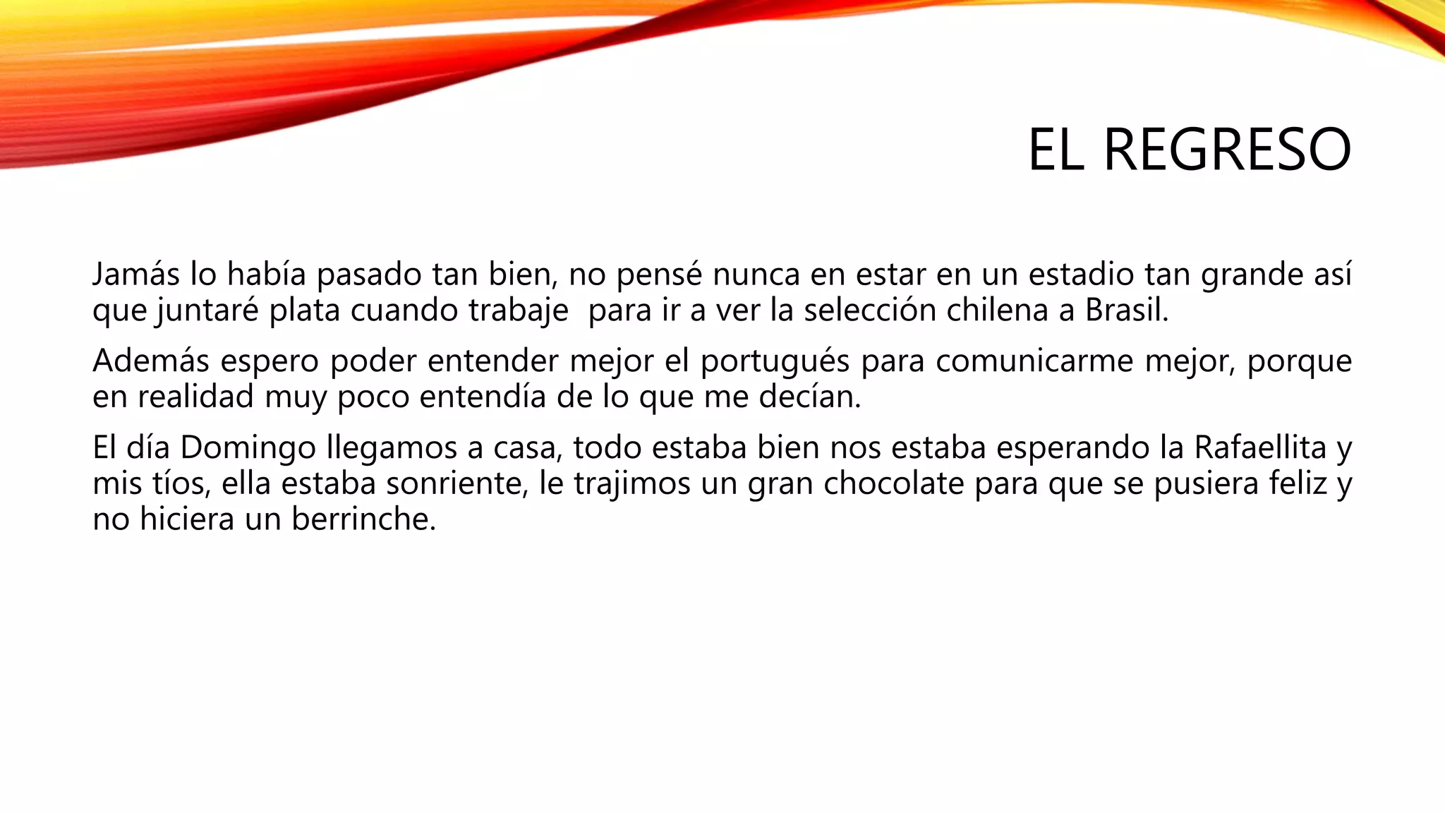 EL REGRESO
Jamás lo había pasado tan bien, no pensé nunca en estar en un estadio tan grande así
que juntaré plata cuando trabaje para ir a ver la selección chilena a Brasil.
Además espero poder entender mejor el portugués para comunicarme mejor, porque
en realidad muy poco entendía de lo que me decían.
El día Domingo llegamos a casa, todo estaba bien nos estaba esperando la Rafaellita y
mis tíos, ella estaba sonriente, le trajimos un gran chocolate para que se pusiera feliz y
no hiciera un berrinche.
 