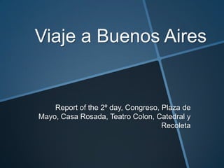 Viaje a Buenos Aires


    Report of the 2º day, Congreso, Plaza de
Mayo, Casa Rosada, Teatro Colon, Catedral y
                                    Recoleta
 