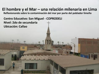El hombre y el Mar – una relación milenaria en Lima
Reflexionando sobre la contaminación del mar por parte del poblador limeño

Centro Educativo: San Miguel - COPRODELI
Nivel: 2do de secundaria
Ubicación: Callao
 