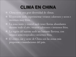 China tiene una gran diversidad de climas.  El noroeste suele experimentar veranos calurosos y secos e inviernos muy fríos.  La zona norte y central suele tener lluvias abundantes durante todo el año, veranos calurosos e inviernos fríos.  La región del sureste suele ser bastante lluviosa, con veranos semi-tropicales e inviernos fríos.  El centro, sur y oeste de China son las zonas más propensas a inundaciones del país. 
