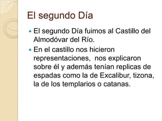 El segundo Día
 El segundo Día fuimos al Castillo del
Almodóvar del Río.
 En el castillo nos hicieron
representaciones, nos explicaron
sobre él y además tenían replicas de
espadas como la de Excalibur, tizona,
la de los templarios o catanas.
 