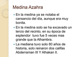 Medina Azahra
 En la medina ya se notaba el
cansancio del día, aunque era muy
bonita.
 En la medina solo se ha excavado un
tercio del recinto, en su época de
esplendor tuvo fue 5 veces mas
grande que la Alhambra.
 La mediana tuvo solo 80 años de
historia, solo reinaron dos califas
Abderraman III Y Alhakan II.
 