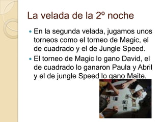 La velada de la 2º noche
 En la segunda velada, jugamos unos
torneos como el torneo de Magic, el
de cuadrado y el de Jungle Speed.
 El torneo de Magic lo gano David, el
de cuadrado lo ganaron Paula y Abril
y el de jungle Speed lo gano Maite.
 