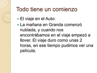 Todo tiene un comienzo
 El viaje en el Auto:
 La mañana en Granda comenzó
nublada, y cuando nos
encontrábamos en el viaje empezó a
llover. El viaje duro como unas 2
horas, en ese tiempo pudimos ver una
película.
 