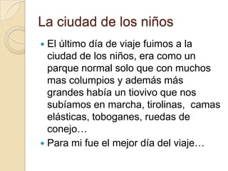 La ciudad de los niños
 El último día de viaje fuimos a la
ciudad de los niños, era como un
parque normal solo que con muchos
mas columpios y además más
grandes había un tiovivo que nos
subíamos en marcha, tirolinas, camas
elásticas, toboganes, ruedas de
conejo…
 Para mi fue el mejor día del viaje…
 
