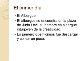 El primer día
 El Albergue:
 El albergue se encuentra en la plaza
de Juda Levi, su nombre es albergue
inturjoven de la creatividad.
 Lo primero que hicimos fue descargar
y comer un poco.
 