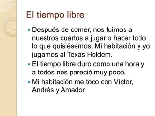 El tiempo libre
 Después de comer, nos fuimos a
nuestros cuartos a jugar o hacer todo
lo que quisiésemos. Mi habitación y yo
jugamos al Texas Holdem.
 El tiempo libre duro como una hora y
a todos nos pareció muy poco.
 Mi habitación me toco con Víctor,
Andrés y Amador
 