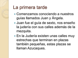 La primera tarde
 Comenzamos conociendo a nuestros
guías llamados Juan y Ángela.
 Juan fue el guía de sexto, nos enseño
la judería con sus calles además de la
mezquita.
 En la Judería existen unas calles muy
estrechas que terminan en plazas
también pequeñas, estas plazas se
llaman Azucaques.
 