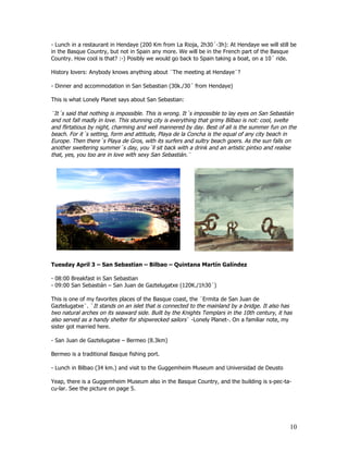 - Lunch in a restaurant in Hendaye (200 Km from La Rioja, 2h30´-3h): At Hendaye we will still be
in the Basque Country, but not in Spain any more. We will be in the French part of the Basque
Country. How cool is that? :-) Posibly we would go back to Spain taking a boat, on a 10´ ride.

History lovers: Anybody knows anything about ¨The meeting at Hendaye¨?

- Dinner and accommodation in San Sebastian (30k./30´ from Hendaye)

This is what Lonely Planet says about San Sebastian:

¨It´s said that nothing is impossible. This is wrong. It´s impossible to lay eyes on San Sebastián
and not fall madly in love. This stunning city is everything that grimy Bilbao is not: cool, svelte
and flirtatious by night, charming and well mannered by day. Best of all is the summer fun on the
beach. For it´s setting, form and attitude, Playa de la Concha is the equal of any city beach in
Europe. Then there´s Playa de Gros, with its surfers and sultry beach goers. As the sun falls on
another sweltering summer´s day, you´ll sit back with a drink and an artistic pintxo and realise
that, yes, you too are in love with sexy San Sebastián.¨




Tuesday April 3 – San Sebastian – Bilbao – Quintana Martín Galíndez

- 08:00 Breakfast in San Sebastian
- 09:00 San Sebastián – San Juan de Gaztelugatxe (120K./1h30´)

This is one of my favorites places of the Basque coast, the ¨Ermita de San Juan de
Gaztelugatxe¨. ¨It stands on an islet that is connected to the mainland by a bridge. It also has
two natural arches on its seaward side. Built by the Knights Templars in the 10th century, it has
also served as a handy shelter for shipwrecked sailors¨ -Lonely Planet-. On a familiar note, my
sister got married here.

- San Juan de Gaztelugatxe – Bermeo (8.3km)

Bermeo is a traditional Basque fishing port.

- Lunch in Bilbao (34 km.) and visit to the Guggemheim Museum and Universidad de Deusto

Yeap, there is a Guggemheim Museum also in the Basque Country, and the building is s-pec-ta-
cu-lar. See the picture on page 5.




                                                                                                10
 