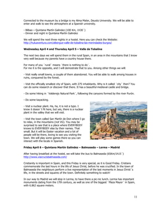 Connected to the museum by a bridge is my Alma Mater, Deusto University. We will be able to
enter and walk to see the atmosphere at a Spanish university.

- Bilbao – Quintana Martín Galindez (100 Km, 1h30´)
- Dinner and night in Quintana Martín Galindez

We will spend the next three nights in a hostel. Here you can check the Website:
http://huluaventura.com/albergue-valle-de-tobalina-las-merindades-burgos/

Wednesday April 4 and Thursday April 5 – Valle de Tobalina

The next two days we will spend them in the rural Spain, in an area in the mountains that I know
very well because my parents have a country house there.

For many of you ¨rural¨ means ¨there is nothing to do¨.
For me it is the opposite, and I will demostrate that to you. Among other things we will:

- Visit really small towns, a couple of them abandoned. You will be able to walk among houses in
ruins, conquered by the forest.

- Visit the officially smallest city of Spain, with 275 inhabitants. Why is it called ¨city¨ then? You
can do some research or discover that there. It has a beautiful medieval castle and bridge.

- Do some hiking in ¨Valderejo Natural Park¨, following the canyons formed by the river Purón.

- Do some kayacking.

- Visit a nuclear plant. Ha, ha, it is not a typo. I
know it doesn´t fit here, but yes, there is a nuclear
plant in the valley that we will visit.

- Visit the town called San Martín de Don where I go
to relax, in the mountains (not VG). You may be
surprised to see that is a place where EVERYBODY
knows to EVERYBODY else by their names. That
small. But it will be Easter vacation and a lot of
people will be there, loving to see you visiting the
town. We will play some games there so you can
interact with the locals in Spanish.

Friday April 6 – Quintana Martín Galindez – Balmaseda – Lerma – Madrid

After having breakfast at the hostel, we will take the bus to Balmaseda (65Km/1h15´)
http://www.viacrucisbalmaseda.com/

Cristianity is important in Spain, and this Friday is very special, as it is Good Friday. Cristians
commemorate the last hours in the life of Jesus Christ, before he was crucified. In the town of
Balmaseda the neighbours perform a live representation of the last moments in Jesus Christ´s
life, in the streets and squares of the town. Definitely something to watch!

In our way to Madrid we will stop in Lerma, to have there a pic-nic lunch. Lerma has important
monuments dating from the 17th century, as well as one of the biggest ¨Plaza Mayor¨ in Spain,
with 6.862 square meters.



                                                                                                      11
 