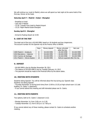 We will continue our route to Madrid, where we will spend our last night at the same hotel of the
first day. Dinner at the hotel.

Saturday April 7 – Madrid – Dubai - Shanghai

-   Breakfast at hotel
-   Last visit in Madrid
-   12:30: Transfer from hotel to Madrid Airport
-   15:25: Flight Madrid-Dubai-Shanghai

Sunday April 8 - Shanghai

- Arrival to Pudong Airport at 15:05

8.- COST OF THE TRIP

The total cost of the trip is XX.XXX RMB, based on 18 students and two chaperones.
The account number for the Spanish trip at the finance office is BXXXX.

                                   Days     Money deposit    Money refunded         Net cost
                                                               after the trip
2009    Madrid + Andalucía          8        XX.XXX   RMB     - XX.XXX RMB        XX.XXX RMB
2010    Barcelona + Valencia        8        XX.XXX   RMB     - XX.XXX RMB        XX.XXX RMB
2011    Camino de Santiago          9        XX.XXX   RMB     - XX.XXX RMB        XX.XXX RMB
2012    Madrid + Vitoria-Gasteiz    10       XX.XXX   RMB       Refund expected after the trip


9.- DEPOSIT

- XX.XXX RMB is due by Monday November 28, 2011
- The balance of XX.XXX RMB is due by Tuesday February 14, 2012
- The payment should be made to the financial office by the above dates.


10.- MEETING WITH STUDENTS

Students taking Spanish: You will be informed about the trip during your Spanish class
Students not taking Spanish:
- Thursday November 10 during lunch time (from 13:00 to 13:25) at high school room 112 (old
building, Sr. Castro´s classroom)
- If you cannot attend this meeting and still interested please see Sr. Castro.


11.- MEETING WITH PARENTS

Two options, both at Sr. Castro´s classroom (112)

- Monday November 14, from 3:00 p.m. to 3:30.
- Tuesday November 15, from 6:30 p.m. to 7:00 p.m.

If you cannot attend any of these meeting, please contact Sr. Castro to schedule another
meeting.




                                                                                               12
 