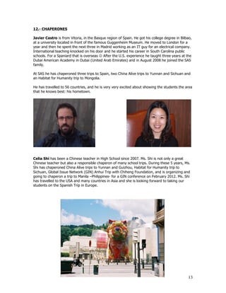 12.- CHAPERONES

Javier Castro is from Vitoria, in the Basque region of Spain. He got his college degree in Bilbao,
at a university located in front of the famous Guggenheim Museum. He moved to London for a
year and then he spent the next three in Madrid working as an IT guy for an electrical company.
International teaching knocked on his door and he started his career in South Carolina public
schools. For a Spaniard that is overseas J After the U.S. experience he taught three years at the
Dubai American Academy in Dubai (United Arab Emirates) and in August 2008 he joined the SAS
family.

At SAS he has chaperoned three trips to Spain, two China Alive trips to Yunnan and Sichuan and
an Habitat for Humanity trip to Mongolia.

He has travelled to 56 countries, and he is very very excited about showing the students the area
that he knows best: his hometown.




Celia Shi has been a Chinese teacher in High School since 2007. Ms. Shi is not only a great
Chinese teacher but also a responsible chaperon of many school trips. During these 5 years, Ms.
Shi has chaperoned China Alive trips to Yunnan and Guizhou, Habitat for Humanity trip to
Sichuan, Global Issue Network (GIN) Anhui Trip with Chiheng Foundation, and is organizing and
going to chaperon a trip to Manila –Philippines- for a GIN conference on February 2012. Ms. Shi
has travelled to the USA and many countries in Asia and she is looking forward to taking our
students on the Spanish Trip in Europe.




                                                                                               13
 