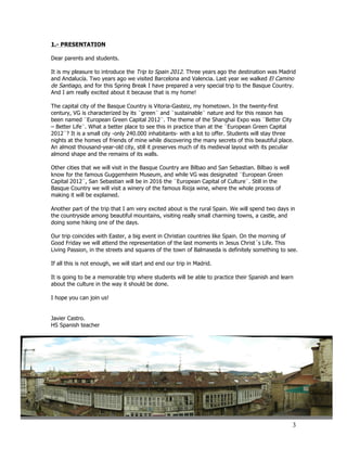 1.- PRESENTATION

Dear parents and students.

It is my pleasure to introduce the Trip to Spain 2012. Three years ago the destination was Madrid
and Andalucía. Two years ago we visited Barcelona and Valencia. Last year we walked El Camino
de Santiago, and for this Spring Break I have prepared a very special trip to the Basque Country.
And I am really excited about it because that is my home!

The capital city of the Basque Country is Vitoria-Gasteiz, my hometown. In the twenty-first
century, VG is characterized by its ¨green¨ and ¨sustainable¨ nature and for this reason has
been named ¨European Green Capital 2012¨. The theme of the Shanghai Expo was ¨Better City
– Better Life¨. What a better place to see this in practice than at the ¨European Green Capital
2012¨? It is a small city -only 240.000 inhabitants- with a lot to offer. Students will stay three
nights at the homes of friends of mine while discovering the many secrets of this beautiful place.
An almost thousand-year-old city, still it preserves much of its medieval layout with its peculiar
almond shape and the remains of its walls.

Other cities that we will visit in the Basque Country are Bilbao and San Sebastian. Bilbao is well
know for the famous Guggemheim Museum, and while VG was designated ¨European Green
Capital 2012¨, San Sebastian will be in 2016 the ¨European Capital of Culture¨. Still in the
Basque Country we will visit a winery of the famous Rioja wine, where the whole process of
making it will be explained.

Another part of the trip that I am very excited about is the rural Spain. We will spend two days in
the countryside among beautiful mountains, visiting really small charming towns, a castle, and
doing some hiking one of the days.

Our trip coincides with Easter, a big event in Christian countries like Spain. On the morning of
Good Friday we will attend the representation of the last moments in Jesus Christ´s Life. This
Living Passion, in the streets and squares of the town of Balmaseda is definitely something to see.

If all this is not enough, we will start and end our trip in Madrid.

It is going to be a memorable trip where students will be able to practice their Spanish and learn
about the culture in the way it should be done.

I hope you can join us!


Javier Castro.
HS Spanish teacher




                                                                                                     3
 