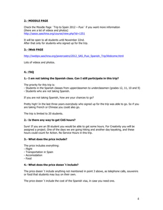 2.- MOODLE PAGE

Check the Moodle Page ¨Trip to Spain 2012 – Puxi¨ if you want more information
(there are a lot of videos and photos)
http://sasoc.saschina.org/course/view.php?id=1351

It will be open to all students until November 22nd.
After that only for students who signed up for the trip.

3.- iWeb PAGE

http://iwebpx.saschina.org/javiercastro/2012_SAS_Puxi_Spanish_Trip/Welcome.html

Lots of videos and photos.


4.- FAQ

1.- I am not taking the Spanish class. Can I still participate in this trip?

The priority for this trip is:
- Students in the Spanish classes from upperclassmen to underclassmen (grades 12, 11, 10 and 9)
- Students who are not taking Spanish.

If you are not taking Spanish, how are your chances to go?

Pretty high! In the last three years everybody who signed up for the trip was able to go. So if you
are taking French or Chinese you could also go.

The trip is limited to 20 students.

2.- Is there any way to get CAS hours?

Sure! If you are an IB student you would be able to get some hours. For Creativity you will be
assigned a project. One of the days we are going hiking and another day kayaking, and these
hours could count for Action. No Service Hours in this trip.

3.- What does the price include?

The price includes everything:
- Flight
- Transportation in Spain
- Accomodation
- Food

4.- What does the price doesn´t include?

The price doesn´t include anything not mentioned in point 3 above, as telephone calls, souvenirs
or food that students may buy on their own.

The price doesn´t include the cost of the Spanish visa, in case you need one.




                                                                                                 4
 