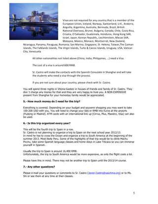 Visas	
  are	
  not	
  required	
  for	
  any	
  country	
  that	
  is	
  a	
  member	
  of	
  the	
  
                                                         European	
  Union,	
  Iceland,	
  Norway,	
  Switzerland,	
  U.K.,	
  Andorra,	
  
                                                         Anguilla,	
  Argentina,	
  Australia,	
  Bermuda,	
  Brazil,	
  British	
  
                                                         National	
  Overseas,	
  Brunei,	
  Bulgaria,	
  Canada,	
  Chile,	
  Costa	
  Rica,	
  
                                                         Croatia,	
  El	
  Salvador,	
  Guatemala,	
  Honduras,	
  Hong	
  Kong	
  SAR,	
  
                                                         Israel,	
  Japan,	
  Korean	
  Republic,	
  Liechtenstein,	
  Macao	
  SAR,	
  
                                                         Malaysia,	
  Mexico,	
  Monaco,	
  Montserrat,	
  New	
  Zealand,	
  
Nicaragua,	
  Panama,	
  Paraguay,	
  Romania,	
  San	
  Marino,	
  Singapore,	
  St.	
  Helena,	
  Taiwan,The	
  Caiman	
  
Islands,	
  The	
  Falklands	
  Islands,	
  The	
  Virgin	
  Islands,	
  Turks	
  &	
  Caicos	
  Islands,	
  Uruguay,	
  USA,	
  Vatican	
  
City,	
  Venezuela	
  
            	
  
            All	
  other	
  nationalities	
  not	
  listed	
  above	
  (China,	
  India,	
  Philippines,	
  …)	
  need	
  a	
  Visa.	
  
            	
  
            The	
  cost	
  of	
  a	
  visa	
  is	
  around	
  600	
  RMB.	
  
            	
  
            Sr.	
  Castro	
  will	
  make	
  the	
  contacts	
  with	
  the	
  Spanish	
  Consulate	
  in	
  Shanghai	
  and	
  will	
  take	
  
            the	
  students	
  who	
  need	
  a	
  visa	
  through	
  the	
  process.	
  	
  
            	
  
            If	
  you	
  are	
  not	
  sure	
  about	
  your	
  country,	
  please	
  check	
  with	
  Sr.	
  Castro.	
  

You will spend three nights in Vitoria-Gasteiz in houses of friends and family of Sr. Castro. They
don´t charge any money for that and they are very happy to host you. A NON EXPENSIVE
present from Shanghai for your homestay family would be appreciated.

5.- How much money do I need for the trip?

Everything is covered. Depending on your budget and souvenir shopping you may want to take
100-200 USD with you. You will need to change your $$$ or RMB into Euros at the airports
(Pudong or Madrid). ATM cards with an international link up (Cirrus, Plus, Maestro, Visa) can also
be used.

6.- Is this trip organized every year?

This will be the fourth trip to Spain in a row.
Sr. Castro is not planning to organize a trip to Spain on the next school year 2012/13.
In mind he has to cross the Ocean and organize a trip to South America at the beginning of the
summer 2013. Most likely Peru. Some of the highlights of that trip would be to climb Machu
Picchu, take some Spanish language classes and home stays in Lake Titicaca so you can immerse
yourself in Spanish.

Usually the trip to Spain is around 16,400 RMB.
Unfortunately, the trip to South America would be more expensive, as only the flight costs a lot.

Please have this in mind. There may not be another trip to Spain until the 2013/14 course.

7.- Any other questions?

Please e-mail your questions or comments to Sr. Castro (Javier.Castro@saschina.org) or to Ms.
Shi or see them at any time at their classes.




                                                                                                                                                            5
 