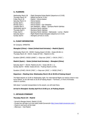 5.- PLANNING

Wednesday March 28        :   Flight Shanghai-Dubai-Madrid (departure at 23:00)
Thursday March 29         :   Madrid (arrival at 13:45)
Friday March 30           :   Madrid – Vitoria-Gasteiz
Saturday March 31         :   Vitoria-Gasteiz
Sunday April 1            :   Vitoria-Gasteiz
Monday April 2            :   Vitoria-Gasteiz – San Sebastian
Tuesday April 3           :   San Sebastian – Bilbao – Quintana Martín Galíndez
Wednesday April 4         :   Quintana Martín Galíndez
Thursday April 5          :   Quintana Martín Galíndez
Friday April 6            :   Quintana Martín Galíndez – Balmaseda – Lerma - Madrid
Saturday April 7          :   Flight Madrid-Dubai-Shanghai (departure at 15:25)
Sunday April 8            :   Shanghai (arrival at 15:05)


6.- FLIGHT INFORMATION

Air Company: EMIRATES

Shanghai (China) – Dubai (United Arab Emirates) – Madrid (Spain)

Wednesday March 28 – EK303: Pudong Airport (23:00) – Dubai (05:00+1)
Thursday March 29 – EK141: Dubai (07:50) – Madrid (13:45)

Duration (20h45’): EK303 (10h00´) + Stop-over (2h50´) + EK141 (7h55´)

Madrid (Spain) – Dubai (United Arab Emirates) – Shanghai (China)

Saturday April 7 – EK142: Madrid (15:25) – Dubai (00:30 + 1)
Sunday April 8 – EK302: Dubai (03:25) – Pudong Airport (15:05)

Duration (17h40’): EK142 (7h05´) + Stop-over (2h55´) + EK302 (7h40´)

Departure – Meeting time: Wednesday March 28 at 20:30 at Pudong Airport

The flight departs at 23:00 on Wednesday night. For international flights we need to check in two
hours before, so we will meet at 20:30 at Pudong Airport – Terminal 2, in front of Emirates
check-in counters.

SAS doesn´t provide transportation to the airport, we will meet there.

Arrival in Shanghai: Sunday April 8 at 15:05 p.m. at Pudong Airport


7.- DETAILED ITINERARY

Thursday March 29 – Madrid

-   Arrival to Barajas Airport, Madrid (13:45)
-   Private bus will take us to the hotel (Hotel Convención http://www.hotel-convencion.com/ )
-   Check-in and lunch at the hotel
-   Afternoon – Visit Madrid



                                                                                                 6
 