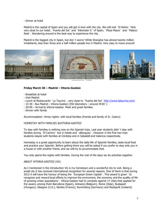 - Dinner at hotel

Madrid is the capital of Spain and you will get in love with the city. We will visit ¨El Retiro¨ Park
very close to our hotel, ¨Puerta del Sol¨ and ¨Kilometer 0¨ of Spain, ¨Plaza Mayor¨ and ¨Palacio
Real¨. Wandering around is the best way to experience the city.

Madrid is the biggest city in Spain, but don´t worry! While Shanghai has almost twenty million
inhabitants, less than three and a half million people live in Madrid. Very easy to move around!




Friday March 30 – Madrid – Vitoria-Gasteiz

-   Breakfast at hotel
-   Visit Madrid
-   Lunch at Restaurante ¨La Taurina¨, very close to ¨Puerta del Sol¨ http://www.lataurina.com/
-   15:30 - Bus Madrid – Vitoria-Gasteiz (350 kilometers – around 4h30´)
-   20:00 – Arrival to Vitoria-Gasteiz. Meet and greet families
-   Dinner with family

Accommodation –three nights- with local families (friends and family of Sr. Castro)

HOMESTAY WITH FAMILIES @VITORIA-GASTEIZ

To stay with families is nothing new on the Spanish trips. Last year students didn´t stay with
families during ¨El Camino¨ but in hotels and ¨albergues¨. However in the first two trips
students stayed with families at Córdoba and in Sabadell and Valencia respectively.

Homestay is a great opportunity to learn about the daily life of Spanish families, taste local food
and practice your Spanish. Before getting there you will be asked if you prefer to stay only you in
a house or with another friend, and we will try to accommodate that.

You only spend the nights with families. During the rest of the days we do activities together.

ABOUT VITORIA-GASTEIZ (VG)

As I mentioned in the introduction VG is my hometown and a wonderful city to visit. Being a
small city it has received international recognition for several reasons. One of them is that during
2012 it will have the honour of being the ¨European Green Capital¨. This award is given ¨to
recognize and reward local efforts to improve the enviroment, the economy and the quality of life
of growing urban populations¨. Vitoria-Gasteiz had to compete against 17 cities that applied for
the award, among them Barcelona (Spain), Antwerp (Belgium), Rome (Italy), Budapest
(Hungary), Glasgow (U.K.), Nantes (France), Nuremberg (Germany) and Reykjavík (Iceland).



                                                                                                    7
 