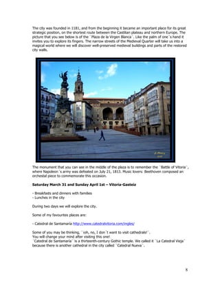 The city was founded in 1181, and from the beginning it became an important place for its great
strategic position, on the shortest route between the Castilian plateau and northern Europe. The
picture that you see below is of the ¨Plaza de la Virgen Blanca¨. Like the palm of one´s hand it
invites you to explore its fingers. The narrow streets of the Medieval Quarter will take us into a
magical world where we will discover well-preserved medieval buildings and parts of the restored
city walls.




The monument that you can see in the middle of the plaza is to remember the ¨Battle of Vitoria¨,
where Napoleon´s army was defeated on July 21, 1813. Music lovers: Beethoven composed an
orchestal piece to commemorate this occasion.

Saturday March 31 and Sunday April 1st – Vitoria-Gasteiz

- Breakfasts and dinners with families
- Lunches in the city

During two days we will explore the city.

Some of my favourites places are:

- Catedral de Santamaría http://www.catedralvitoria.com/ingles/

Some of you may be thinking, ¨¡oh, no, I don´t want to visit cathedrals!¨.
You will change your mind after visiting this one!
¨Catedral de Santamaría¨ is a thirteenth-century Gothic temple. We called it ¨La Catedral Vieja¨
because there is another cathedral in the city called ¨Catedral Nueva¨.




                                                                                                   8
 