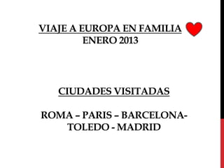 VIAJE A EUROPA EN FAMILIA
         ENERO 2013




   CIUDADES VISITADAS

ROMA – PARIS – BARCELONA-
   TOLEDO - MADRID
 