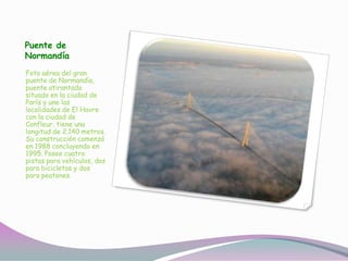 Puente de
Normandía
Foto aérea del gran
puente de Normandía,
puente atirantado
situado en la ciudad de
París y une las
localidades de El Havre
con la ciudad de
Confleur, tiene una
longitud de 2.140 metros.
Su construcción comenzó
en 1988 concluyendo en
1995. Posee cuatro
pistas para vehículos, dos
para bicicletas y dos
para peatones.
 