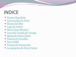 INDICE
   Puente Napoleón
   Catacumbas de París
   Museo del Mar
   Lago de Aubut
   Mont Saint Michael
   Arco del Triunfo de Orange
   Iglesia de Notre Dame
   Palacio de Versalles
   Torre Eiffel
   Puente de Normandía
   Las gárgolas de Notre Dame
 