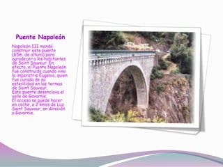 Puente Napoleón
Napoleón III mandó
construir este puente
(65m. de altura) para
agradecer a los habitantes
de Saint Sauveur. En
efecto, el Puente Napoleón
fue construido cuando vino
la imperatriz Eugenia, quien
fue curada de su
esterilidad en las termas
de Saint Sauveur.
Este puente desenclava el
valle de Gavarnie.
El acceso se puede hacer
en coche, a 2 kmos de Luz
Saint Sauveur, en direción
a Gavarnie.
 
