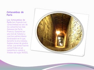 Catacumbas de
París

Las Catacumbas de
París (en francés Les
Catacombes) es uno de
los cementerios más
famosos de París,
Francia. Consiste en
una red de túneles y
cuartos subterráneos
localizados en lo que,
durante la era romana,
fuesen minas de piedra
caliza. Las minas fueron
convertidas en un
cementerio común a
finales del siglo XVIII.
 