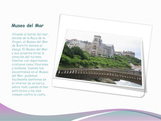 Museo del Mar
Situado al borde del mar,
encima de la Roca de la
Virgen, el Museo del Mar
de Biarritz domina el
oleaje. El Museo del Mar
y sus acuarios atrae la
atención del turismo
familiar con importantes
criaturas como tiburones
y ballenas. Cuando nos
encontramos en el Museo
del Mar, podemos
facilmente sentirnos en
el interior de un barco,
sobre todo cuando el mar
está bravo y las olas
rompen contra la costa.
 