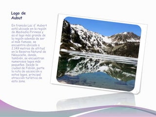 Lago de
Aubut
En francés Lac d´Aubert
está ubicado en la región
de Mediodía-Pirineos y
es el lago más grande de
la región además de ser
el más famoso, se
encuentra ubicado a
2.149 metros de altitud
en la Reserva Natural de
Néouvielle, donde,
también, se encuentran
numerosos lagos más
pequeños. Desde la
ciudad de Fabíán, parte
la ruta de ascención a
estos lagos, principal
atracción turística de
esta zona.
 