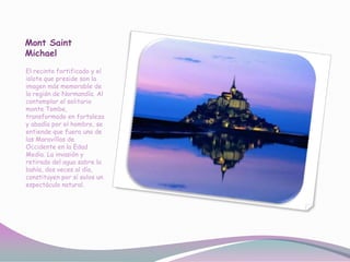 Mont Saint
Michael
El recinto fortificado y el
islote que preside son la
imagen más memorable de
la región de Normandía. Al
contemplar el solitario
monte Tombe,
transformado en fortaleza
y abadía por el hombre, se
entiende que fuera una de
las Maravillas de
Occidente en la Edad
Media. La invasión y
retirada del agua sobre la
bahía, dos veces al día,
constituyen por sí solos un
espectáculo natural.
 