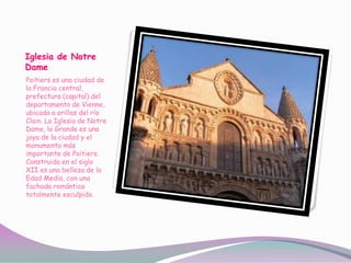 Iglesia de Notre
Dame
Poitiers es una ciudad de
la Francia central,
prefectura (capital) del
departamento de Vienne,
ubicada a orillas del río
Clain. La Iglesia de Notre
Dame, la Grande es una
joya de la ciudad y el
monumento más
importante de Poitiers.
Construida en el siglo
XII es una belleza de la
Edad Media, con una
fachada romántica
totalmente esculpido.
 